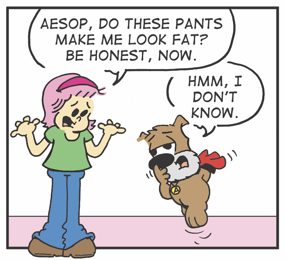 A cartoon of a woman and dog with the caption " aesop, do these pants make me look fat ? be honest now ".