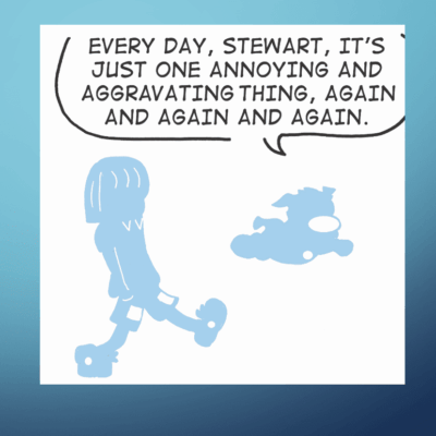 Every day it's just another day of arguing things, again and again like characters in a never-ending comic strip.